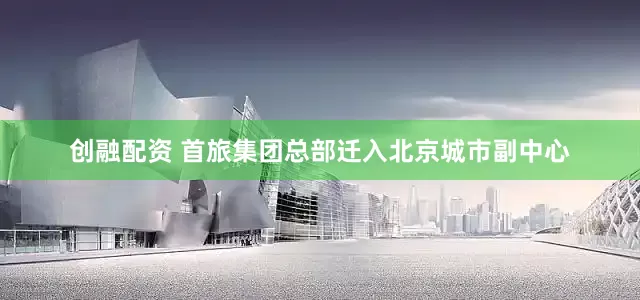 创融配资 首旅集团总部迁入北京城市副中心