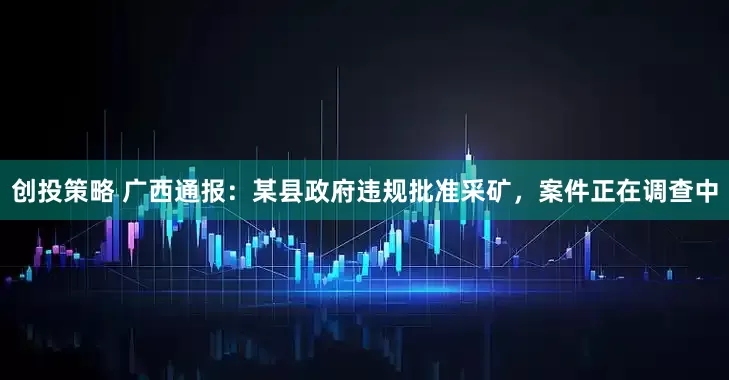 创投策略 广西通报：某县政府违规批准采矿，案件正在调查中