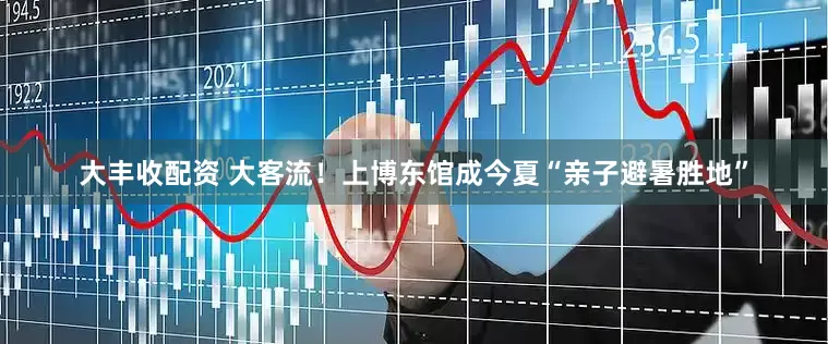 大丰收配资 大客流！上博东馆成今夏“亲子避暑胜地”