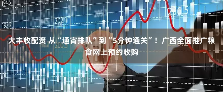 大丰收配资 从“通宵排队”到“5分钟通关”！广西全面推广粮食网上预约收购