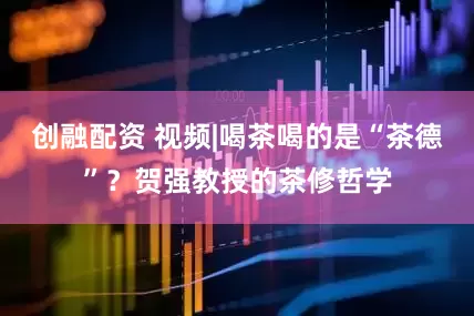 创融配资 视频|喝茶喝的是“茶德”？贺强教授的茶修哲学