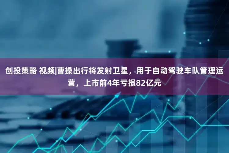 创投策略 视频|曹操出行将发射卫星，用于自动驾驶车队管理运营，上市前4年亏损82亿元