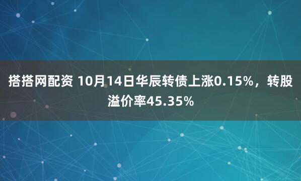 搭搭网配资 10月14日华辰转债上涨0.15%，转股溢价率45.35%