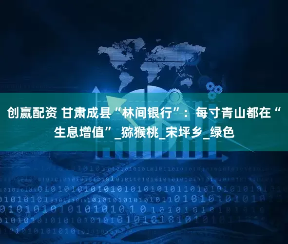 创赢配资 甘肃成县“林间银行”：每寸青山都在“生息增值”_猕猴桃_宋坪乡_绿色