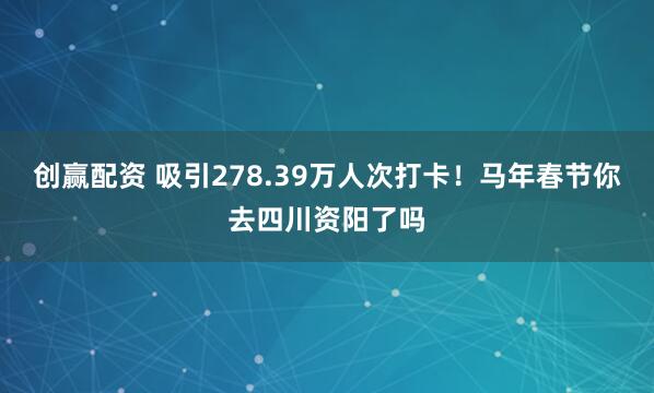 创赢配资 吸引278.39万人次打卡！马年春节你去四川资阳了吗