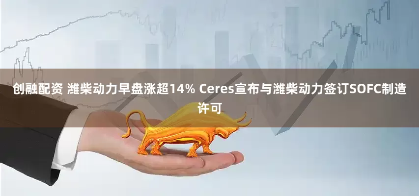 创融配资 潍柴动力早盘涨超14% Ceres宣布与潍柴动力签订SOFC制造许可