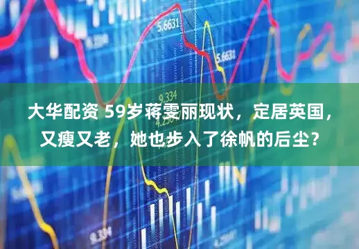 大华配资 59岁蒋雯丽现状，定居英国，又瘦又老，她也步入了徐帆的后尘？