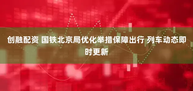 创融配资 国铁北京局优化举措保障出行 列车动态即时更新
